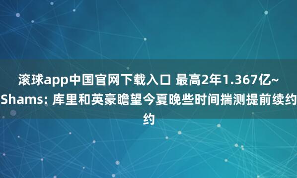 滚球app中国官网下载入口 最高2年1.367亿~Shams: 库里和英豪瞻望今夏晚些时间揣测提前续约