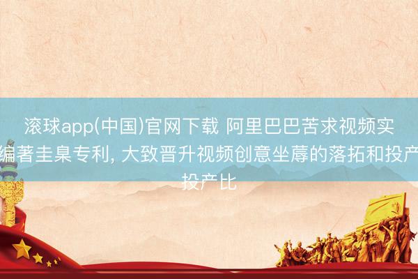 滚球app(中国)官网下载 阿里巴巴苦求视频实质编著圭臬专利, 大致晋升视频创意坐蓐的落拓和投产比