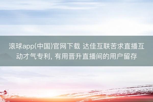 滚球app(中国)官网下载 达佳互联苦求直播互动才气专利， 有用晋升直播间的用户留存