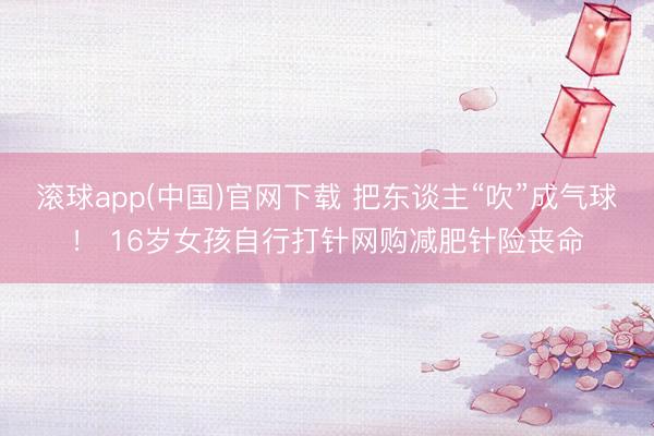 滚球app(中国)官网下载 把东谈主“吹”成气球！ 16岁女孩自行打针网购减肥针险丧命