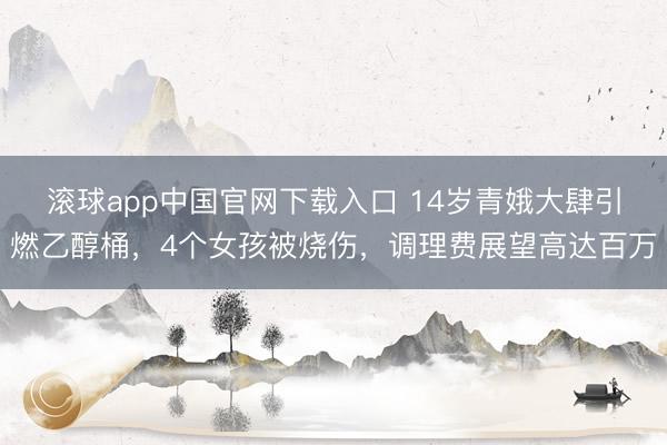 滚球app中国官网下载入口 14岁青娥大肆引燃乙醇桶，4个女孩被烧伤，调理费展望高达百万