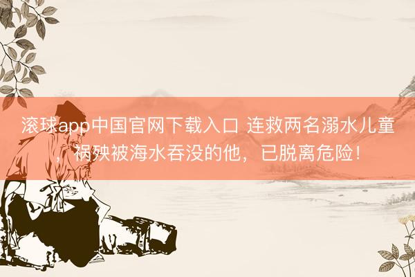 滚球app中国官网下载入口 连救两名溺水儿童，祸殃被海水吞没的他，已脱离危险！