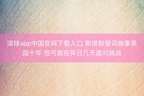 滚球app中国官网下载入口 斯塔默誓词做事英国十年 但可能在异日几天面对挑战