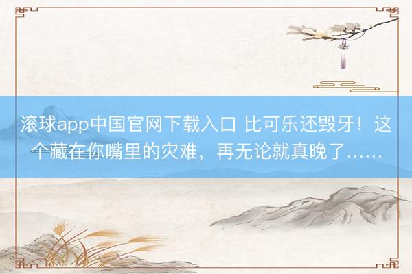 滚球app中国官网下载入口 比可乐还毁牙！这个藏在你嘴里的灾难，再无论就真晚了……