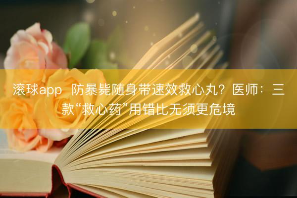 滚球app  防暴毙随身带速效救心丸？医师：三款“救心药”用错比无须更危境