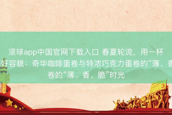滚球app中国官网下载入口 春夏轮流，用一杯下昼茶叫醒好容貌：奇华咖啡蛋卷与特浓巧克力蛋卷的“薄、香、脆”时光