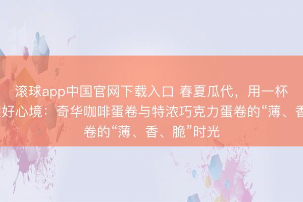 滚球app中国官网下载入口 春夏瓜代，用一杯下昼茶叫醒好心境：奇华咖啡蛋卷与特浓巧克力蛋卷的“薄、香、脆”时光