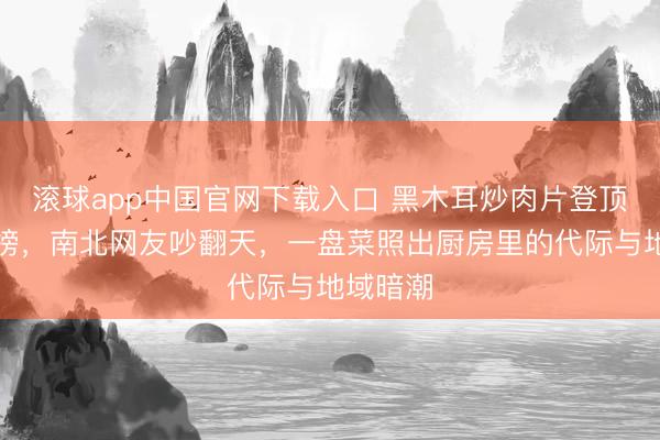 滚球app中国官网下载入口 黑木耳炒肉片登顶家常菜榜，南北网友吵翻天，一盘菜照出厨房里的代际与地域暗潮