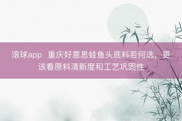 滚球app  重庆好意思蛙鱼头底料若何选，更该看原料清新度和工艺巩固性