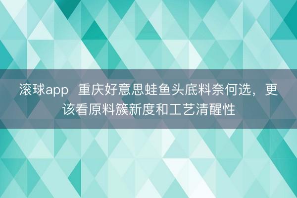 滚球app 重庆好意思蛙鱼头底料奈何选,更该看原料簇新度和工艺清醒性
