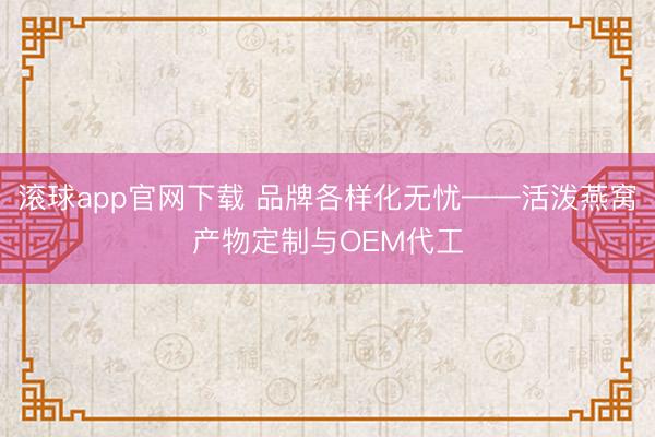 滚球app官网下载 品牌各样化无忧——活泼燕窝产物定制与OEM代工