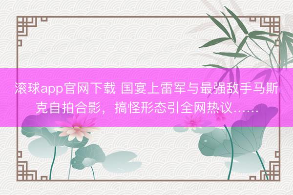 滚球app官网下载 国宴上雷军与最强敌手马斯克自拍合影，搞怪形态引全网热议……