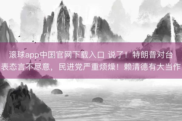 滚球app中国官网下载入口 说了!特朗普对台表态言不尽意,民进党严重烦燥!赖清德有大当作