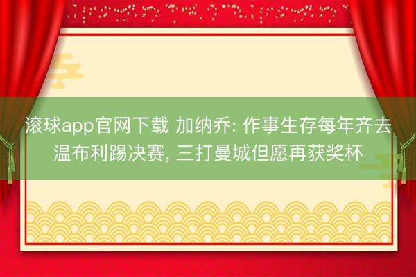 滚球app官网下载 加纳乔: 作事生存每年齐去温布利踢决赛， 三打曼城但愿再获奖杯