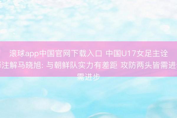 滚球app中国官网下载入口 中国U17女足主诠释注解马晓旭: 与朝鲜队实力有差距 攻防两头皆需进步