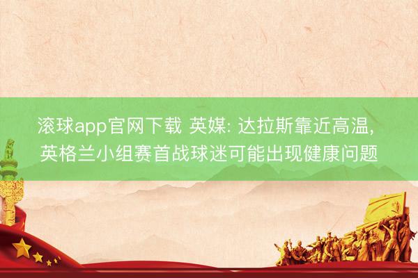 滚球app官网下载 英媒: 达拉斯靠近高温， 英格兰小组赛首战球迷可能出现健康问题