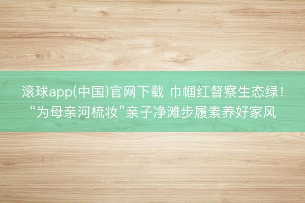 滚球app(中国)官网下载 巾帼红督察生态绿！“为母亲河梳妆”亲子净滩步履素养好家风