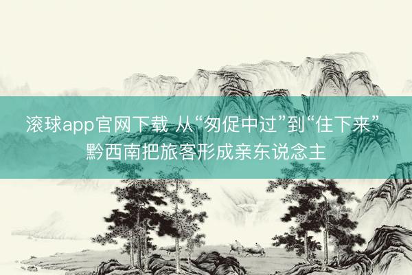 滚球app官网下载 从“匆促中过”到“住下来” 黔西南把旅客形成亲东说念主