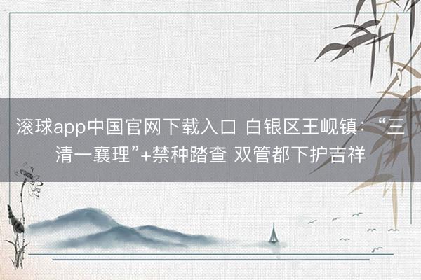 滚球app中国官网下载入口 白银区王岘镇：“三清一襄理”+禁种踏查 双管都下护吉祥