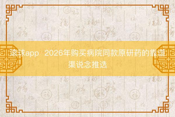 滚球app 2026年购买病院同款原研药的靠谱渠说念推选