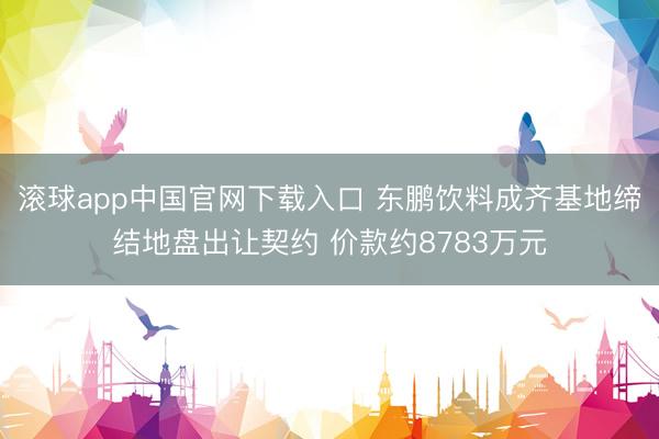 滚球app中国官网下载入口 东鹏饮料成齐基地缔结地盘出让契约 价款约8783万元