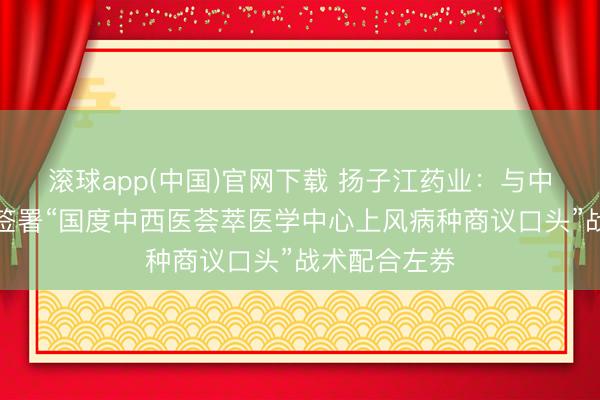 滚球app(中国)官网下载 扬子江药业：与中日友好病院签署“国度中西医荟萃医学中心上风病种商议口头”战术配合左券