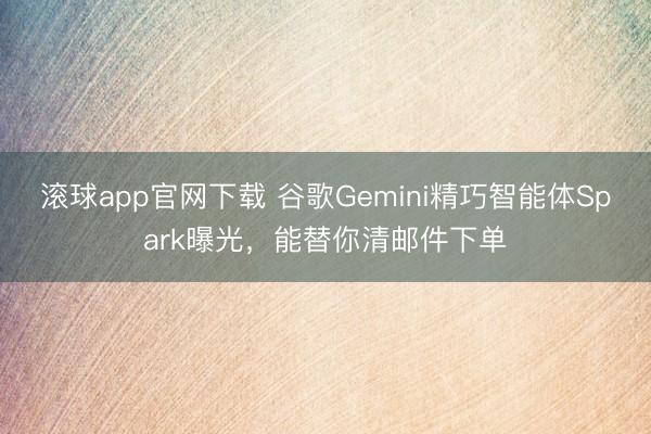 滚球app官网下载 谷歌Gemini精巧智能体Spark曝光，能替你清邮件下单