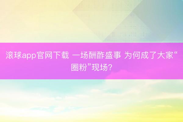 滚球app官网下载 一场酬酢盛事 为何成了大家“圈粉”现场?