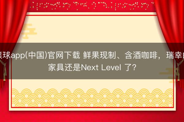 滚球app(中国)官网下载 鲜果现制、含酒咖啡，瑞幸的家具还是Next Level 了？