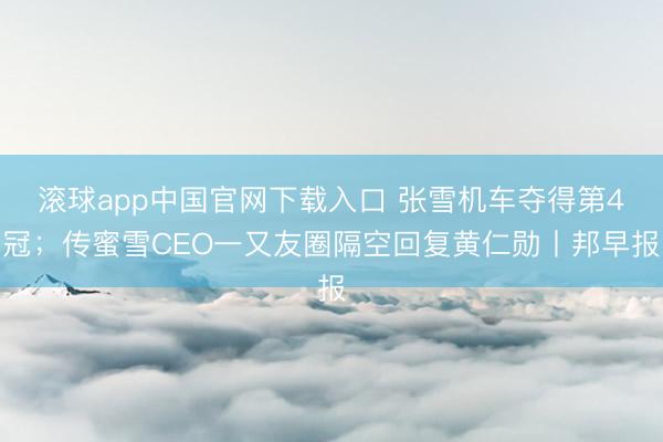 滚球app中国官网下载入口 张雪机车夺得第4冠;传蜜雪CEO一又友圈隔空回复黄仁勋丨邦早报