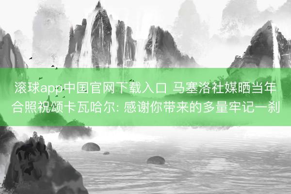 滚球app中国官网下载入口 马塞洛社媒晒当年合照祝颂卡瓦哈尔: 感谢你带来的多量牢记一刹