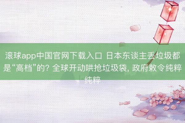 滚球app中国官网下载入口 日本东谈主丢垃圾都是“高档”的? 全球开动哄抢垃圾袋, 政府敕令纯粹