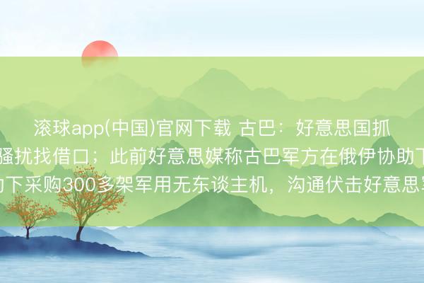 滚球app(中国)官网下载 古巴：好意思国抓造诞妄文献，为制裁和骚扰找借口；此前好意思媒称古巴军方在俄伊协助下采购300多架军用无东谈主机，沟通伏击好意思军基地及佛罗里达州等