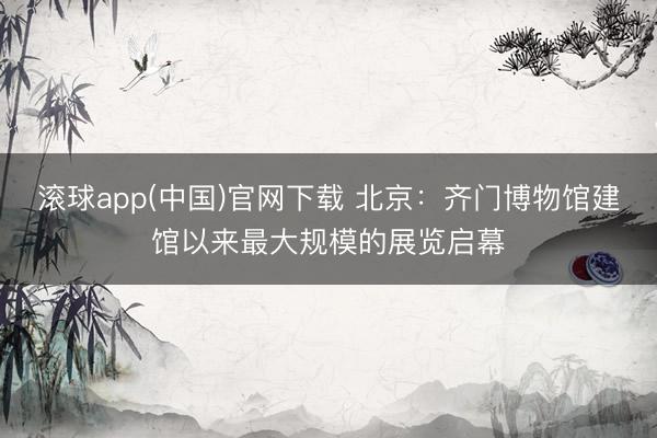 滚球app(中国)官网下载 北京：齐门博物馆建馆以来最大规模的展览启幕