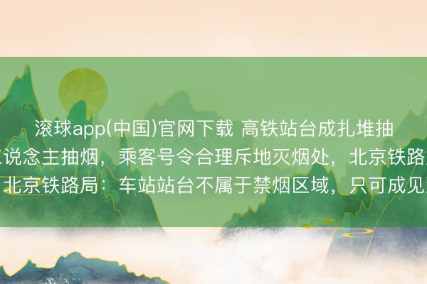 滚球app(中国)官网下载 高铁站台成扎堆抽烟区，列队等车区也有东说念主抽烟，乘客号令合理斥地灭烟处，北京铁路局：车站站台不属于禁烟区域，只可成见游客尽量不抽烟