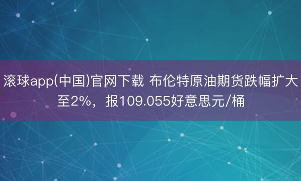 滚球app(中国)官网下载 布伦特原油期货跌幅扩大至2%，报109.055好意思元/桶