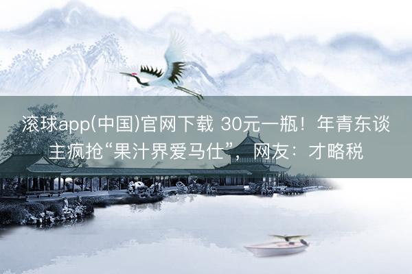 滚球app(中国)官网下载 30元一瓶！年青东谈主疯抢“果汁界爱马仕”，网友：才略税