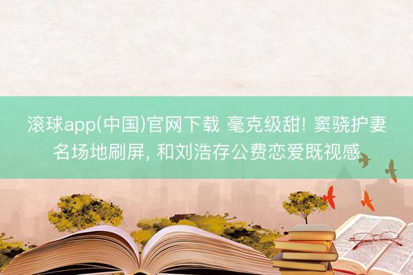 滚球app(中国)官网下载 毫克级甜! 窦骁护妻名场地刷屏, 和刘浩存公费恋爱既视感