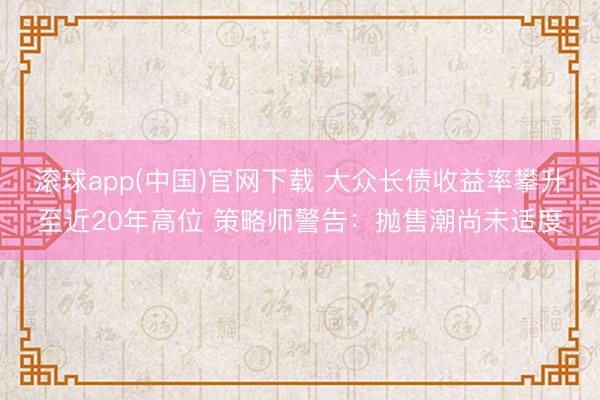 滚球app(中国)官网下载 大众长债收益率攀升至近20年高位 策略师警告：抛售潮尚未适度