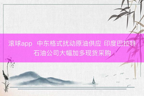 滚球app  中东格式扰动原油供应 印度巴拉特石油公司大幅加多现货采购