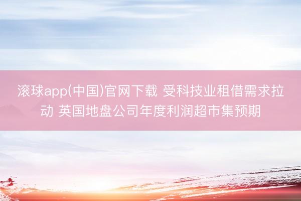 滚球app(中国)官网下载 受科技业租借需求拉动 英国地盘公司年度利润超市集预期