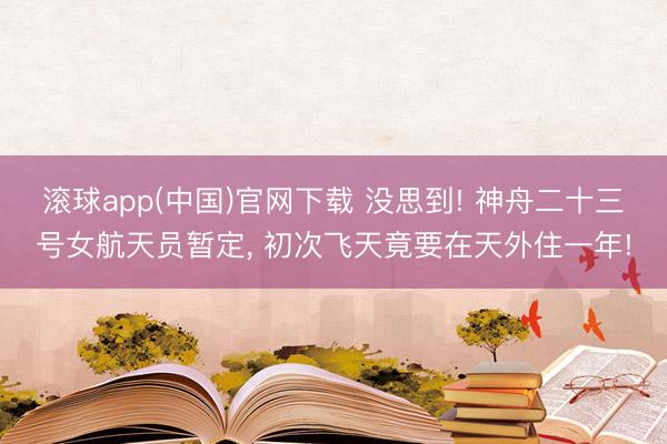 滚球app(中国)官网下载 没思到! 神舟二十三号女航天员暂定， 初次飞天竟要在天外住一年!