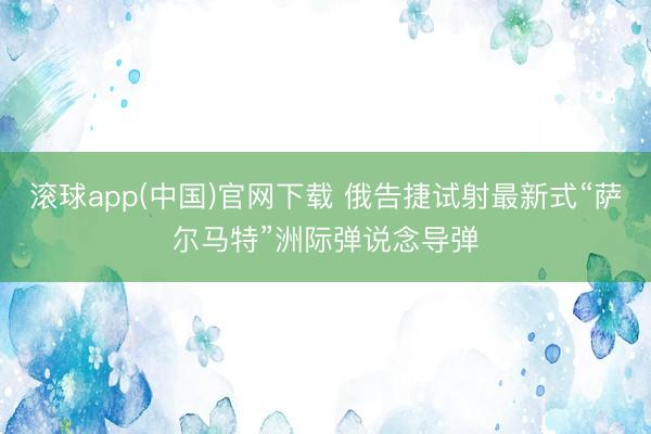 滚球app(中国)官网下载 俄告捷试射最新式“萨尔马特”洲际弹说念导弹