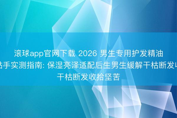 滚球app官网下载 2026 男生专用护发精油清醒不黏手实测指南: 保湿亮泽适配后生男生缓解干枯断发收拾坚苦