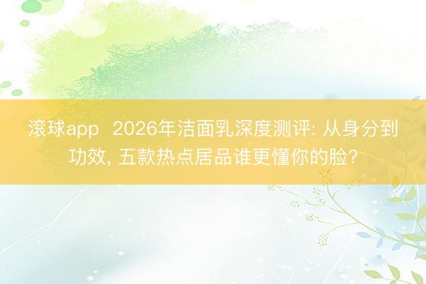 滚球app  2026年洁面乳深度测评: 从身分到功效， 五款热点居品谁更懂你的脸?