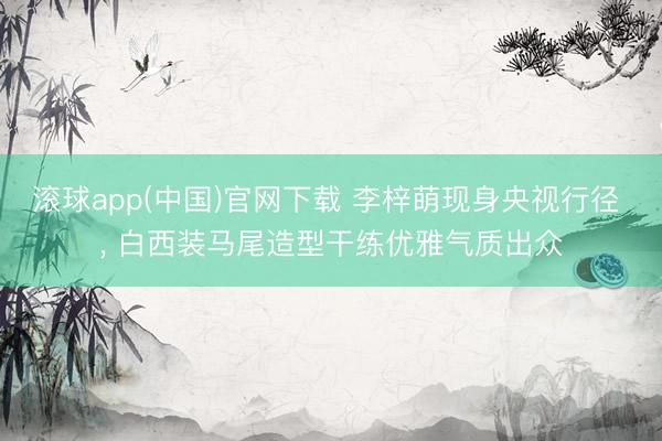 滚球app(中国)官网下载 李梓萌现身央视行径 ，<a href=