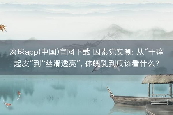 滚球app(中国)官网下载 因素党实测: 从“干痒起皮”到“丝滑透亮”， 体魄乳到底该看什么?