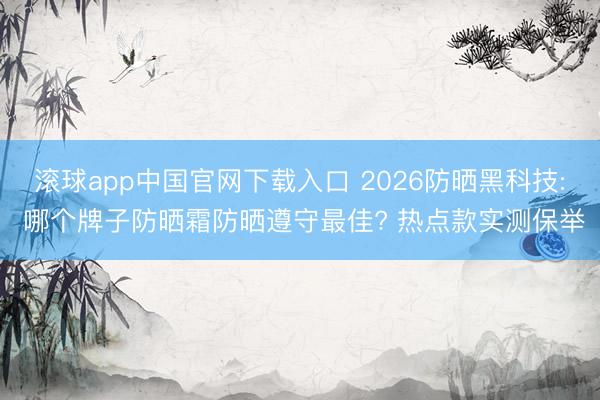 滚球app中国官网下载入口 2026防晒黑科技: 哪个牌子防晒霜防晒遵守最佳? 热点款实测保举
