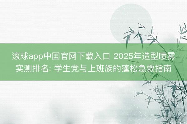 滚球app中国官网下载入口 2025年造型喷雾实测排名: 学生党与上班族的蓬松急救指南