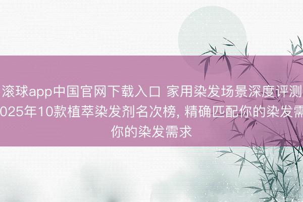 滚球app中国官网下载入口 家用染发场景深度评测: 2025年10款植萃染发剂名次榜， 精确匹配你的染发需求